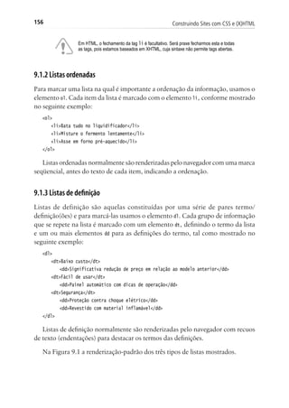 Construindo Sites com CSS e (X)HTML156
Em HTML, o fechamento da tag li é facultativo. Será praxe fecharmos esta e todas
as tags, pois estamos baseados em XHTML, cuja sintaxe não permite tags abertas.
9.1.2 Listas ordenadas
Para marcar uma lista na qual é importante a ordenação da informação, usamos o
elemento ol. Cada item da lista é marcado com o elemento li, conforme mostrado
no seguinte exemplo:
<ol>
	 <li>Bata tudo no liquidificador</li>
	 <li>Misture o fermento lentamente</li>
	 <li>Asse em forno pré-aquecido</li>
</ol>
Listas ordenadas normalmente são renderizadas pelo navegador com uma marca
seqüencial, antes do texto de cada item, indicando a ordenação.
9.1.3 Listas de definição
Listas de definição são aquelas constituídas por uma série de pares termo/
definição(ões) e para marcá-las usamos o elemento dl. Cada grupo de informação
que se repete na lista é marcado com um elemento dt, definindo o termo da lista
e um ou mais elementos dd para as definições do termo, tal como mostrado no
seguinte exemplo:
<dl>
	 <dt>Baixo custo</dt>
		 <dd>Significativa redução de preço em relação ao modelo anterior</dd>
	 <dt>Fácil de usar</dt>
		 <dd>Painel automático com dicas de operação</dd>
	 <dt>Segurança</dt>
		 <dd>Proteção contra choque elétrico</dd>
		 <dd>Revestido com material inflamável</dd>
</dl>
Listas de definição normalmente são renderizadas pelo navegador com recuos
de texto (endentações) para destacar os termos das definições.
Na Figura 9.1 a renderização-padrão dos três tipos de listas mostrados.
 