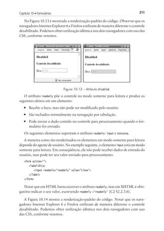 211Capítulo 10 ■ Formulários
Na Figura 10.13 é mostrada a renderização-padrão do código. Observar que os
navegadores Internet Explorer 6 e Firefox estilizam de maneira diferente o controle
desabilitado. Podemos obter estilização idêntica nos dois navegadores com uso das
CSS, conforme veremos.
Figura 10.13 – Atributo disabled.
O atributo readonly põe o controle no modo somente para leitura e produz os
seguintes efeitos em um elemento:
■	 Recebe o foco, mas não pode ser modificado pelo usuário.
■	 São incluídos normalmente na navegação por tabulação.
■	 Pode enviar o dado contido no controle para processamento quando o for-
mulário for enviado.
Os seguintes elementos suportam o atributo readonly: input e textarea.
A maneira como são renderizados os elementos em modo somente para leitura
depende do agente de usuário. No exemplo seguinte, o elemento input está em modo
somente para leitura. Em conseqüência, ele não pode receber dados de entrada do
usuário, mas pode ter seu valor enviado para processamento.
<form action="">
	 <label>Dica:
		 <input readonly="readonly" value="Linux">
	 </label>
</form>
Notar que em HTML basta escrever o atributo readonly, mas em XHTML é obri-
gatório indicar o seu valor, escrevendo readonly ="readonly" [C2 S2.2.3.6].
A Figura 10.14 mostra a renderização-padrão do código. Notar que os nave-
gadores Internet Explorer 6 e Firefox estilizam de maneira diferente o controle
desabilitado. Podemos obter estilização idêntica nos dois navegadores com uso
das CSS, conforme veremos.
 