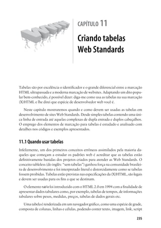 235
capítulo 11
Criando tabelas
Web Standards
Tabelas são por excelência o identificador e o grande diferencial entre a marcação
HTML ultrapassada e a moderna marcação de websites. Adaptando um dito popu-
lar bem-conhecido, é possível dizer: diga-me como usa as tabelas na sua marcação
(X)HTML e lhe direi que espécie de desenvolvedor web você é.
Neste capítulo mostraremos quando e como devem ser usadas as tabelas em
desenvolvimento de sites Web Standards. Desde simples tabelas contendo uma úni-
ca linha de entrada até aquelas complexas de dupla entrada e duplos cabeçalhos.
O emprego dos elementos de marcação para tabelas é estudado e analisado com
detalhes nos códigos e exemplos apresentados.
11.1 Quando usar tabelas
Infelizmente, um dos primeiros conceitos errôneos assimilados pela maioria da-
queles que começam a estudar os padrões web é acreditar que as tabelas estão
definitivamente banidas dos projetos criados para atender as Web Standards. O
conceito tableless (do inglês: “sem tabelas”) ganhou força na comunidade brasilei-
ra de desenvolvimento e foi interpretado literal e distorcidamente como se tabelas
fossem proibidas. Tabelas estão previstas nas especificações da (X)HTML, são legais
e devem ser usadas para os fins a que se destinam.
O elemento table foi introduzido com o HTML 2.0 em 1994 com a finalidade de
apresentar dados tabulares como, por exemplo, tabelas de tempos, de informações
tabulares sobre pesos, medidas, preços, tabelas de dados gerais etc.
Uma tabela é renderizada em um navegador gráfico, como uma espécie de grade,
composta de colunas, linhas e células, podendo conter texto, imagem, link, script
 