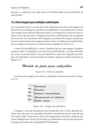383Capítulo 15 ■ Miscelânea
pessoal, e a opção por uma delas deve ser fundamentada nas peculiaridades de
cada projeto.
15.2 Uma imagem para múltiplas substituições
Se o seu projeto prevê o uso da técnica de substituição de textos por imagem em
diferentes locais da página, considere a possibilidade e a conveniência de construir
uma imagem para substituir diferentes textos. A vantagem de se optar por esta so-
lução é o fato de que todas as imagens necessárias à substituição serão carregadas
de uma só vez. Em mecanismos de navegação com rollover de imagens, não haverá
atraso no aparecimento da imagem quando ocorrer a mudança de estado do link,
pois as imagens necessárias ao rollover serão carregadas de uma só vez.
A título de exemplificação, vamos considerar que em uma página o designer
projetou todos os cabeçalhos com uma fonte personalizada, e ao desenvolvedor
não restou outra alternativa a não ser substituir os textos do cabeçalho por ima-
gens. Os cabeçalhos serão de acordo com a fonte, segundo o modelo mostrado na
Figura 15.3:
Figura 15.3 – Fonte do cabeçalho.
Construa uma imagem com todos os cabeçalhos conforme mostrado na Figu-
ra 15.4:
Figura 15.4 – Imagem dos cabeçalhos.
A imagem é uma gif transparente que foi gravada com o nome cabecalhos.gif.
Notar que colocamos os cabeçalhos afastados verticalmente um do outro de um
valos igual a 40px. É importante adotar um espaçamento constante e preferencial-
mente múltiplos de 5 ou de 10, pois serão as coordenadas verticais para posicionar
a imagem de fundo com a propriedade CSS background.
 