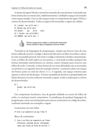 53Capítulo 3 ■ Folhas de estilos em cascata
A sintaxe da regra CSS não é sensível ao tamanho de caixa da fonte (você pode usar
letras minúsculas ou maiúsculas, indiferentemente) e múltiplos espaços são tratados
como espaço simples. Usar ou não espaços entre os componentes da regra CSS fica a
critério do desenvolvedor. Todas as regras CSS mostradas a seguir são válidas:
h1 { border: 1px solid red; }
h1 {border:1px solid red;}
h1{ border: 1px solid red;}
H1 { border: 1px solid RED;}
h1{ BORDER: 1px solid red; }
Eliminar o espaço entre o seletor e o sinal de abrir chaves pode
causar confusão em alguns navegadores e deve ser evitado.
Tratando-se de linguagem de programação, sempre que houver mais de uma
forma válida de escrever o código o desenvolvedor deve escolher uma delas e adotá-
la como seu padrão pessoal. Isto torna o código consistente e facilita a manutenção.
Com as folhas de estilo aplica-se esta prática, e você pode escolher qualquer das
formas mostradas anteriormente ou, mesmo, outras variações para escrever suas
folhas de estilo. Contudo, as duas formas de uso mais difundidas são as mostradas
no primeiro e no segundo itens do exemplo anterior. A primeira adota um espaço
em branco junto ao sinal de chaves ({ }). A segunda, um espaço somente para
separar o seletor da declaração. A forma estendida de declarar as propriedades em
linhas distintas é escrita conforme mostrado a seguir, sendo a endentação a critério
de desenvolvedor.
h1 {
	 border: 1px solid red;
	 }
Um componente facultativo, mas de grande utilidade na escrita de folhas de
estilo, é o sinal para inserir comentários. À semelhança de qualquer linguagem de
programação, existe um sinal próprio para marcar comentários no código de estilos,
conforme mostrado nos exemplos a seguir:
Comentário em uma linha:
/* Este é um comentário em uma linha */
Bloco de comentário:
/*	 Este é um bloco de comentário em linhas
	 diferentes contendo muitas informações
	 sobre uma trecho da folha de estilos */
 