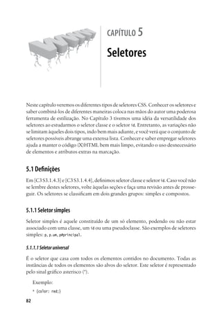 82
capítulo 5
Seletores
Neste capítulo veremos os diferentes tipos de seletores CSS. Conhecer os seletores e
saber combiná-los de diferentes maneiras coloca nas mãos do autor uma poderosa
ferramenta de estilização. No Capítulo 3 tivemos uma idéia da versatilidade dos
seletores ao estudarmos o seletor classe e o seletor id. Entretanto, as variações não
se limitam àqueles dois tipos, indo bem mais adiante, e você verá que o conjunto de
seletores possíveis abrange uma extensa lista. Conhecer e saber empregar seletores
ajuda a manter o código (X)HTML bem mais limpo, evitando o uso desnecessário
de elementos e atributos extras na marcação.
5.1 Definições
Em [C3 S3.1.4.3] e [C3 S3.1.4.4], definimos seletor classe e seletor id. Caso você não
se lembre destes seletores, volte àquelas seções e faça uma revisão antes de prosse-
guir. Os seletores se classificam em dois grandes grupos: simples e compostos.
5.1.1 Seletor simples
Seletor simples é aquele constituído de um só elemento, podendo ou não estar
associado com uma classe, um id ou uma pseudoclasse. São exemplos de seletores
simples: p, p.um, p#principal.
5.1.1.1Seletoruniversal
É o seletor que casa com todos os elementos contidos no documento. Todas as
instâncias de todos os elementos são alvos do seletor. Este seletor é representado
pelo sinal gráfico asterisco (*).
Exemplo:
* {color: red;}
 