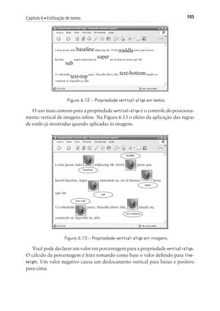 105Capítulo 6 ■ Estilização de textos
Figura 6.12 – Propriedade vertical-align em textos.
O uso mais comum para a propriedade vertical-align é o controle do posiciona-
mento vertical de imagens inline. Na Figura 6.13 o efeito da aplicação das regras
de estilo já mostradas quando aplicadas às imagens.
Figura 6.13 – Propriedade vertical-align em imagens.
Você pode declarar um valor em porcentagem para a propriedade vertical-align.
O cálculo da porcentagem é feito tomando como base o valor definido para line-
height. Um valor negativo causa um deslocamento vertical para baixo e positivo
para cima.
 