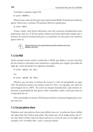 Construindo Sites com CSS e (X)HTML120
Considere a seguinte regra CSS:
h1 {color: #6699FF;}
Observe que cada um dos pares que representam RGB é formado por números
iguais. Neste caso, a sintaxe CSS permite abreviar a grafia para:
h1 {color: #69F;}
Temos, então, uma forma alternativa com três caracteres hexadecimais para
representar uma cor. É de boa prática adotar esta forma abreviada sempre que o
formato do número hexadecimal para a cor permitir (os três pares com números
iguais entre si).
Esteja ciente de que não se pode abreviar para três caracteres cores como:
#808080 e #FFCC63.
7.1.2 Cor RGB
Outra notação menos usada e conhecida é a RGB, que define a cor por uma lista
de três números colocados entre parênteses e separados por vírgula, precedida da
sigla rgb, como mostrado nos seguintes exemplos:
h3 {color: rgb(125, 222, 90);}
ou:
h4 {color: rgb(30%, 25%, 70%);}
Observe que são duas as formas de escrever o valor da propridade na regra
CSS. Na primeira usamos um número entre 0 e 255 e, na segunda, um valor em
porcentagem de 0 a 100%. Tal como na notação hexadecimal, cada número re-
presenta a quantidade de red, green e blue (vermelho, verde e azul) que entra na
composição da cor.
Não é permitido na sintaxe CSS misturar número com porcentagem para com-
por uma cor.
7.1.3 Cor por palavra-chave
Podemos usar uma palavra-chave para definir uma cor. As palavras-chave válidas
são: aqua, black, blue, fuchsia, gray, green, lime, maroon, navy, olive, orange, purple, red, sil-
ver, teal, white e yellow. Cada uma destas palavras é o nome de uma cor em inglês, por
exemplo, red = vermelha, blue = azul, e assim por diante.
 