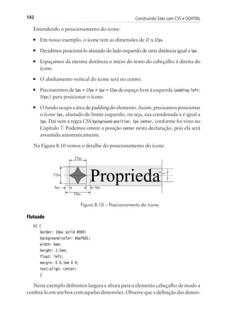 Construindo Sites com CSS e (X)HTML142
Entendendo o posicionamento do ícone:
■	 Em nosso exemplo, o ícone tem as dimensões de 27 x 27px.
■	 Decidimos posicioná-lo afastado do lado esquerdo de uma distância igual a 5px.
■	 Espaçamos da mesma distância o início do texto do cabeçalho à direita do
ícone.
■	 O alinhamento vertical do ícone será no centro.
■	 Precisaremos de 5px + 27px + 5px = 37px de espaço livre à esquerda (padding-left:
37px;) para posicionar o ícone.
■	 O fundo ocupa a área de padding do elemento. Assim, precisamos posicionar
o ícone 5px, afastado do limite esquerdo, ou seja, sua coordenada x é igual a
5px. Daí vem a regra CSS background-position: 5px center, conforme foi visto no
Capítulo 7. Podemos omitir a posição center nesta declaração, pois ela será
assumida automaticamente.
Na Figura 8.10 vemos o detalhe do posicionamento do ícone.
Figura 8.10 – Posicionamento do ícone.
Flutuado
h1 {
	 border: 10px solid #069;
	 background-color: #daf6d1;
	 width: 6em;
	 height: 2.5em;
	 float: left;
	 margin: 0 0.5em 0 0;
	 text-align: center;
	 }
Neste exemplo definimos largura e altura para o elemento cabeçalho de modo a
confiná-lo em um box com aquelas dimensões. Observe que a definição das dimen-
 