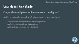 Criando um kick starter
O que são multiplos ambientes e como configurar?
Ambientes são os locais onde você vai precisar ter o projeto rodando.
- Ambiente de desenvolvimento (development)
- Ambiente de homologação (staging)
- Ambiente de produção (production)
Construindo sites e sistemas com WordPress
 