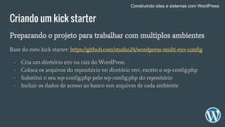 Criando um kick starter
Preparando o projeto para trabalhar com multiplos ambientes
Base do meu kick starter: https://github.com/studio24/wordpress-multi-env-config
- Cria um diretório env na raiz do WordPress
- Coloca os arquivos do repositório no diretório env, exceto o wp-config.php
- Substitui o seu wp-config.php pelo wp-config.php do repositório
- Incluir os dados de acesso ao banco nos arquivos de cada ambiente
Construindo sites e sistemas com WordPress
 