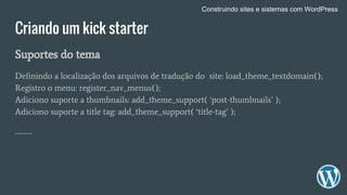 Criando um kick starter
Suportes do tema
Definindo a localização dos arquivos de tradução do site: load_theme_textdomain();
Registro o menu: register_nav_menus();
Adiciono suporte a thumbnails: add_theme_support( ‘post-thumbnails’ );
Adiciono suporte a title tag: add_theme_support( ‘title-tag’ );
……….
Construindo sites e sistemas com WordPress
 