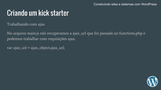 Criando um kick starter
Trabalhando com ajax
No arquivo main.js nós recuperamos a ajax_url que foi passada no functions.php e
podemos trabalhar com requisições ajax.
var ajax_url = ajax_object.ajax_url;
Construindo sites e sistemas com WordPress
 