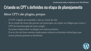 Criando os CPT’s definidos na etapa de planejamento
Meus CPT’s são plugins, porque:
- O CPT é ligado ao conteúdo e não ao visual do site;
- Se eu mudo de tema não preciso me preocupar em copiar os códigos que criam o
CPT do functions.php do tema antigo;
- Eu posso reaproveitar os plugins em outros projetos;
- E se eu for um bom menino ainda posso colocar no diretório oficial para que
outras pessoas possam se beneficiar.
Construindo sites e sistemas com WordPress
 