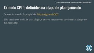 Criando CPT’s definidos na etapa de planejamento
Se você tem medo de plugin leia: http://migre.me/sf3G7
Não precisa ter medo de criar plugin, é quase a mesma coisa que inserir o código no
functions.php!
Construindo sites e sistemas com WordPress
 