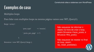 Exemplos de caso
Multiplos loops
Para lidar com multiplos loops na mesma página vamos usar WP_Query();
$args = array (
‘post_type’ => ‘musica’,
‘ posts_per_page’ => 5
);
$musicas = new WP_Query( $args );
Não esquecer de informar o
objeto na hora de criar o loop,
assim $musica->have_posts; e
$musica->the_post();
Não esquecer de resetar no final
do loop, assim:
wp_reset_postdata();
Construindo sites e sistemas com WordPress
 