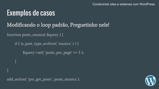 Exemplos de casos
Modificando o loop padrão, Preguetinho nele!
function posts_musica( $query ) {
if ( is_post_type_archive( ‘musica’ ) ) {
$query->set( ‘posts_per_page’ => 5 );
}
}
add_action( ‘pre_get_posts’, posts_musica );
Construindo sites e sistemas com WordPress
 