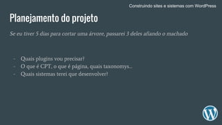 Planejamento do projeto
Se eu tiver 5 dias para cortar uma árvore, passarei 3 deles afiando o machado
- Quais plugins vou precisar?
- O que é CPT, o que é página, quais taxonomys…
- Quais sistemas terei que desenvolver?
Construindo sites e sistemas com WordPress
 