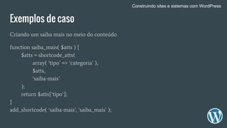 Exemplos de caso
Criando um saiba mais no meio do conteúdo
function saiba_mais( $atts ) {
$atts = shortcode_atts(
array( ‘tipo’ => ‘categoria’ ),
$atts,
‘saiba-mais’
);
return $atts[‘tipo’];
}
add_shortcode( ‘saiba-mais’, ‘saiba_mais’ );
Construindo sites e sistemas com WordPress
 
