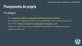 Planejamento do projeto
Os plugins
- ACF (https://wordpress.org/plugins/advanced-custom-fields/)
- ACF Repeater (http://www.advancedcustomfields.com/resources/repeater/)
- Yoast SEO (https://wordpress.org/plugins/wordpress-seo/)
- Plugins de segurança (https://rafaelfunchal.github.io/wordpress-security-
checklist/br/items/)
Construindo sites e sistemas com WordPress
 
