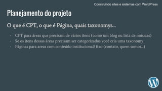 Planejamento do projeto
O que é CPT, o que é Página, quais taxonomys…
- CPT para áreas que precisam de vários itens (como um blog ou lista de músicas)
- Se os itens dessas áreas precisam ser categorizados você cria uma taxonomy
- Páginas para areas com conteúdo institucional/ fixo (contato, quem somos…)
Construindo sites e sistemas com WordPress
 