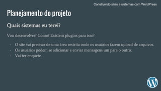 Planejamento do projeto
Quais sistemas eu terei?
Vou desenvolver? Como? Existem plugins para isso?
- O site vai precisar de uma área restrita onde os usuários fazem upload de arquivos.
- Os usuários podem se adicionar e enviar mensagens um para o outro.
- Vai ter enquete.
Construindo sites e sistemas com WordPress
 