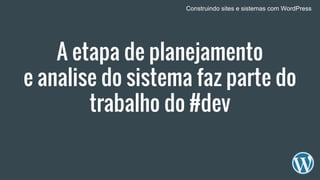 A etapa de planejamento
e analise do sistema faz parte do
trabalho do #dev
Construindo sites e sistemas com WordPress
 