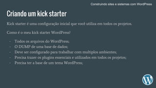 Criando um kick starter
Kick starter é uma configuração inicial que você utiliza em todos os projetos.
Como é o meu kick starter WordPress?
- Todos os arquivos do WordPress;
- O DUMP de uma base de dados;
- Deve ser configurado para trabalhar com multiplos ambientes;
- Precisa trazer os plugins essenciais e utilizados em todos os projetos;
- Precisa ter a base de um tema WordPress;
Construindo sites e sistemas com WordPress
 