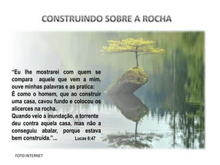 “Eu lhe mostrarei com quem se
compara aquele que vem a mim,
ouve minhas palavras e as pratica:
É como o homem, que ao construir
uma casa, cavou fundo e colocou os
alicerces na rocha.
Quando veio a inundação, a torrente
deu contra aquela casa, mas não a
conseguiu abalar, porque estava
bem construída.”...      Lucas 6:47


 FOTO INTERNET
 