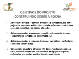 1.   Apresentar e divulgar os serviços profissionais da Arcoterra, tais como:
     projetos de arquitetura residencial e comercial, reformas e construção de
     casas eco sustentáveis de médio e alto padrão.

2.   Cadastrar potenciais fornecedores evangélicos de materiais, insumos,
     equipamentos e serviços para a construção civil.

3.   Cadastrar potenciais prestadores de serviços evangélicos , profissionais
     autônomos e empreiteiros.

4.   Comprometer a Arcoterra a tranferir 10% da sua receita com projetos e
     obras, oriundos de contratos com membros das igrejas evangélicas
     cadastradas, em missões a critério de cada denominação.
 