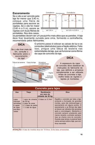 Escoramento
 Se o vão a ser vencido pela
 laje for menor que 3,40 m,
 coloque uma fileira de
 pontaletes para escorar as
 vigotas. Se o vão for maior
 (3,40 m a 5 m), escore as
 vigotas com duas fileiras de
 pontaletes. Nos dois casos,
 os pontaletes devem ser um pouquinho mais altos que as paredes. A laje
 deve ficar levemente curvada para cima, formando a contraflecha,
 recomendada pelos fabricantes.
        DICA            O próximo passo é colocar as caixas de luz e os
                        conduítes (eletrodutos) para a fiação elétrica. Feito
Se o vão tiver mais de  isso, pregue uma tábua de testeira nas
    5m, consulte o      extremidades da laje, que vai funcionar como fôrma
  fabricante sobre o    da capa de concreto da laje.
    escoramento
      da laje!                                                        DICA

                                                            A espessura da capa
                                                      de concreto deve obedecer às
                                                        instruções do fabricante da
                                                       laje, que definirá a armadura
                                                      complementar a ser utilizada.
                                                         Antes de concretar a laje,
                                                         molhe todas as vigotas e
                                                            lajotas já montadas.



                             Concreto para lajes
    Uso            Traço           Rendimento                       Dica
                                   por saco de
                                cimento de 50 kg
  Lajes        1 saco de cimento 8 latas ou 0,14m3   Espalhe o concreto por toda a laje,
  maciças      de 50 kg                              evitando a formação de grandes
  (armadas)    4 latas de areia                      montes, para não sobrecarregar o
  e capas      5 ½ latas de pedra                    escoramento em alguns pontos. O
  de lajes     1 ¼ lata de água                      escoramento e as fôrmas das lajes
  pré-fabri-                                         só devem ser retirados três semanas
  cadas                                              após a concretagem. Mantenha o
                                                     concreto sempre umedecido pelo
                                                     menos durante a primeira semana.
                                                     Isso se chama cura do concreto.
                                                     Durante esse tempo é possível fazer
                                                     outros serviços sobre a laje, que con-
                                                     tinua escorada


 ATENÇÃO: A lata de medida deve ter 18 litros. Evite latas amassadas.

                                                                                         16
 