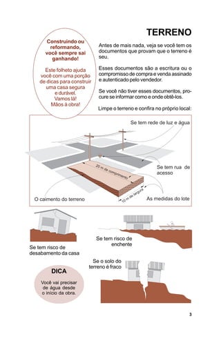 TERRENO
      Construindo ou
        reformando,           Antes de mais nada, veja se você tem os
      você sempre sai         documentos que provam que o terreno é
         ganhando!            seu.

     Este folheto ajuda       Esses documentos são a escritura ou o
   você com uma porção        compromisso de compra e venda assinado
   de dicas para construir    e autenticado pelo vendedor.
     uma casa segura
          e durável.          Se você não tiver esses documentos, pro-
         Vamos lá!            cure se informar como e onde obtê-los.
        Mãos à obra!
                             Limpe o terreno e confira no próprio local:




                             Se tem risco de
                                   enchente
Se tem risco de
desabamento da casa
                          Se o solo do
                        terreno é fraco
        DICA
    Você vai precisar
     de água desde
    o início da obra.



                                                                       3
 