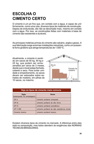 ESCOLHA O
CIMENTO CERTO
O cimento é um pó fino que, em contato com a água, é capaz de unir
firmemente, como uma cola, diversos tipos de materiais de construção.
Depois de endurecido, ele não se decompõe mais, mesmo em contato
com a água. Por isso, as construções feitas com materiais à base de
cimento são resistentes e duráveis.



As principais matérias-primas do cimento são calcário, argila e gesso. A
sua fabricação exige enormes instalações industriais, como um possan-
te forno giratório que atinge temperaturas de 1.500 0C.



Atualmente, o cimento é vendi-
do em sacos de 50 kg, 40 kg e
25 kg, que podem ser arma-
zenados por cerca de 3 meses,
desde que o local esteja fechado,
coberto e seco. Para evitar umi-
dade e empedramento, os sacos
devem ser estocados sobre es-
trados de madeira, em pilhas de
10 sacos, no máximo.



          Veja os tipos de cimento mais comuns
         Sigla                              Nome
(estampada na embalagem)
 CP II                     cimento portland composto
 CP III                    cimento portland de alto forno
 CP IV                     cimento portland pozolânico
 CP V ARI                  cimento portland de alta resistência inicial
 Cimento branco            cimento portland branco




Existem diversos tipos de cimento no mercado. A diferença entre eles
está na composição, mas todos atendem às exigências das NORMAS
TÉCNICAS BRASILEIRAS.

                                                                          30
 