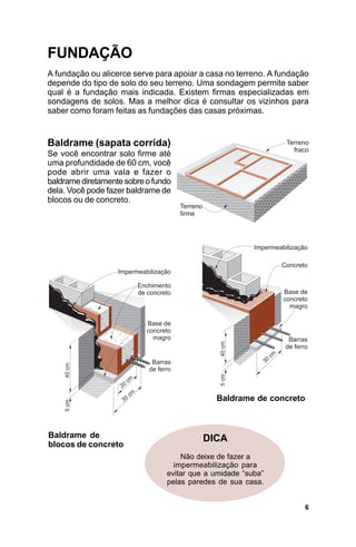 FUNDAÇÃO
A fundação ou alicerce serve para apoiar a casa no terreno. A fundação
depende do tipo de solo do seu terreno. Uma sondagem permite saber
qual é a fundação mais indicada. Existem firmas especializadas em
sondagens de solos. Mas a melhor dica é consultar os vizinhos para
saber como foram feitas as fundações das casas próximas.


Baldrame (sapata corrida)
Se você encontrar solo firme até
uma profundidade de 60 cm, você
pode abrir uma vala e fazer o
baldrame diretamente sobre o fundo
dela. Você pode fazer baldrame de
blocos ou de concreto.




                                             Baldrame de concreto



Baldrame de                               DICA
blocos de concreto
                                    Não deixe de fazer a
                                  impermeabilização para
                                evitar que a umidade “suba”
                                pelas paredes de sua casa.


                                                                     6
 