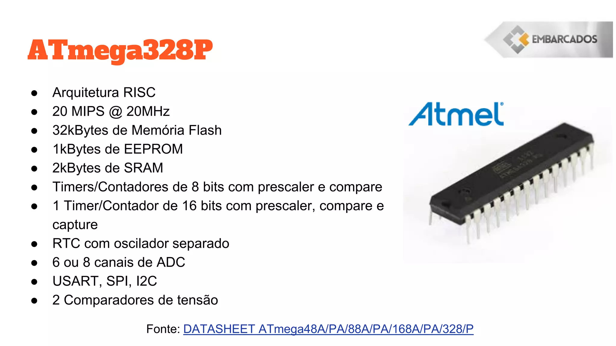 ATmega328P
● Arquitetura RISC
● 20 MIPS @ 20MHz
● 32kBytes de Memória Flash
● 1kBytes de EEPROM
● 2kBytes de SRAM
● Timers/Contadores de 8 bits com prescaler e compare
● 1 Timer/Contador de 16 bits com prescaler, compare e
capture
● RTC com oscilador separado
● 6 ou 8 canais de ADC
● USART, SPI, I2C
● 2 Comparadores de tensão
Fonte: DATASHEET ATmega48A/PA/88A/PA/168A/PA/328/P
 