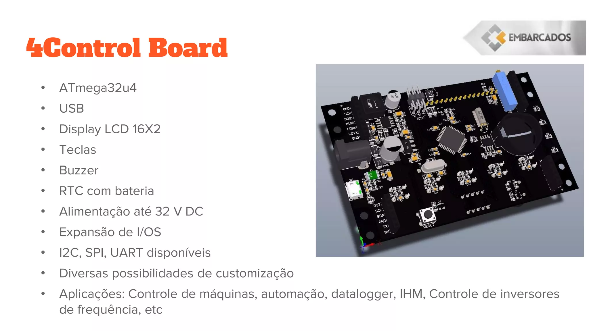 4Control Board
• ATmega32u4
• USB
• Display LCD 16X2
• Teclas
• Buzzer
• RTC com bateria
• Alimentação até 32 V DC
• Expansão de I/OS
• I2C, SPI, UART disponíveis
• Diversas possibilidades de customização
• Aplicações: Controle de máquinas, automação, datalogger, IHM, Controle de inversores
de frequência, etc
 