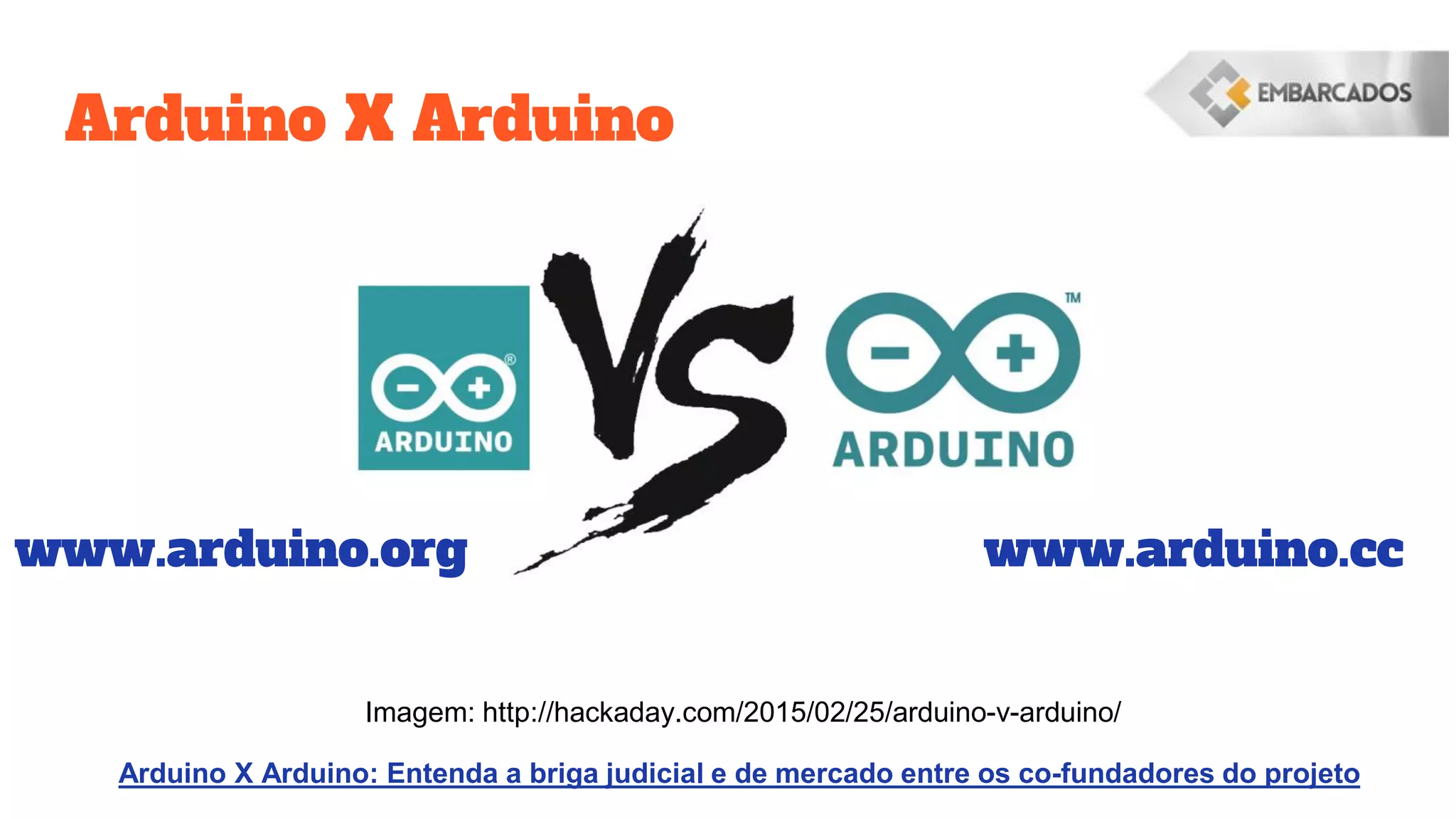 Arduino X Arduino
www.arduino.org www.arduino.cc
Imagem: http://hackaday.com/2015/02/25/arduino-v-arduino/
Arduino X Arduino: Entenda a briga judicial e de mercado entre os co-fundadores do projeto
 