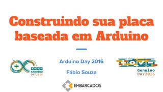 Construindo sua placa
baseada em Arduino
Arduino Day 2016
Fábio Souza
 