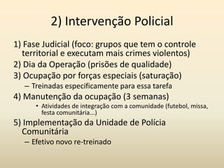 2) Intervenção Policial
1) Fase Judicial (foco: grupos que tem o controle
  territorial e executam mais crimes violentos)
2) Dia da Operação (prisões de qualidade)
3) Ocupação por forças especiais (saturação)
   – Treinadas especificamente para essa tarefa
4) Manutenção da ocupação (3 semanas)
      • Atividades de integração com a comunidade (futebol, missa,
        festa comunitária...)
5) Implementação da Unidade de Polícia
  Comunitária
   – Efetivo novo re-treinado
 