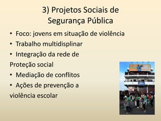3) Projetos Sociais de
           Segurança Pública
• Foco: jovens em situação de violência
• Trabalho multidisplinar
• Integração da rede de
Proteção social
• Mediação de conflitos
• Ações de prevenção a
violência escolar
 