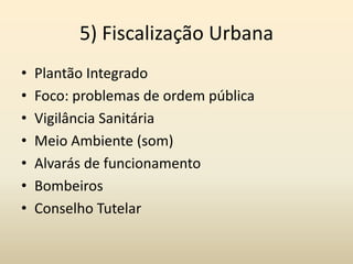 5) Fiscalização Urbana
•   Plantão Integrado
•   Foco: problemas de ordem pública
•   Vigilância Sanitária
•   Meio Ambiente (som)
•   Alvarás de funcionamento
•   Bombeiros
•   Conselho Tutelar
 