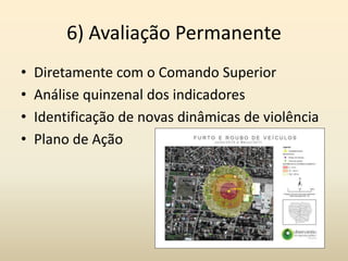 6) Avaliação Permanente
•   Diretamente com o Comando Superior
•   Análise quinzenal dos indicadores
•   Identificação de novas dinâmicas de violência
•   Plano de Ação
 