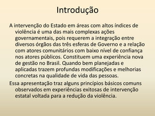 Introdução
A intervenção do Estado em áreas com altos índices de
   violência é uma das mais complexas ações
   governamentais, pois requerem a integração entre
   diversos órgãos das três esferas de Governo e a relação
   com atores comunitários com baixo nível de confiança
   nos atores públicos. Constituem uma experiência nova
   de gestão no Brasil. Quando bem planejadas e
   aplicadas trazem profundas modificações e melhorias
   concretas na qualidade de vida das pessoas.
Essa apresentação traz alguns princípios básicos comuns
   observados em experiências exitosas de intervenção
   estatal voltada para a redução da violência.
 