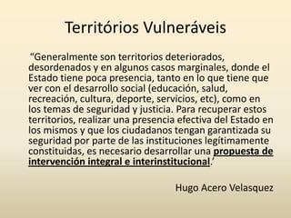 Territórios Vulneráveis
 “Generalmente son territorios deteriorados,
desordenados y en algunos casos marginales, donde el
Estado tiene poca presencia, tanto en lo que tiene que
ver con el desarrollo social (educación, salud,
recreación, cultura, deporte, servicios, etc), como en
los temas de seguridad y justicia. Para recuperar estos
territorios, realizar una presencia efectiva del Estado en
los mismos y que los ciudadanos tengan garantizada su
seguridad por parte de las instituciones legítimamente
constituidas, es necesario desarrollar una propuesta de
intervención integral e interinstitucional.’

                                  Hugo Acero Velasquez
 