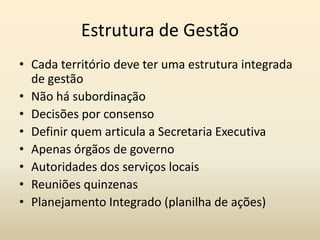 Estrutura de Gestão
• Cada território deve ter uma estrutura integrada
  de gestão
• Não há subordinação
• Decisões por consenso
• Definir quem articula a Secretaria Executiva
• Apenas órgãos de governo
• Autoridades dos serviços locais
• Reuniões quinzenas
• Planejamento Integrado (planilha de ações)
 