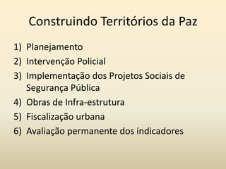 Construindo Territórios da Paz
1) Planejamento
2) Intervenção Policial
3) Implementação dos Projetos Sociais de
   Segurança Pública
4) Obras de Infra-estrutura
5) Fiscalização urbana
6) Avaliação permanente dos indicadores
 