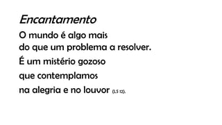 Encantamento
O mundo é algo mais
do que um problema a resolver.
É um mistério gozoso
que contemplamos
na alegria e no louvor (LS 12).
 