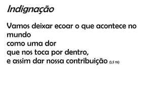 Indignação
Vamos deixar ecoar o que acontece no
mundo
como uma dor
que nos toca por dentro,
e assim dar nossa contribuição (LS 19)
 
