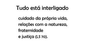 Tudo está interligado
cuidado da própria vida,
relações com a natureza,
fraternidade
e justiça (LS 70).
 
