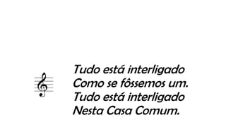 Tudo está interligado
Como se fôssemos um.
Tudo está interligado
Nesta Casa Comum.
 