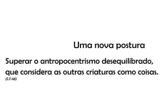 Superar o antropocentrismo desequilibrado,
que considera as outras criaturas como coisas.
(LS 68).
Uma nova postura
 