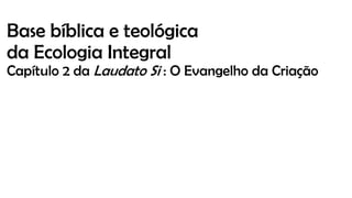 Base bíblica e teológica
da Ecologia Integral
Capítulo 2 da Laudato Si : O Evangelho da Criação
 