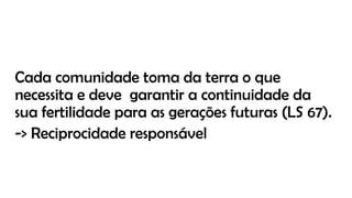 Cada comunidade toma da terra o que
necessita e deve garantir a continuidade da
sua fertilidade para as gerações futuras (LS 67).
-> Reciprocidade responsável
 