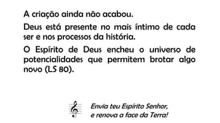 A criação ainda não acabou.
Deus está presente no mais íntimo de cada
ser e nos processos da história.
O Espírito de Deus encheu o universo de
potencialidades que permitem brotar algo
novo (LS 80).
Envia teu Espírito Senhor,
e renova a face da Terra!
 